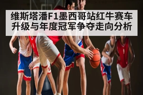 维斯塔潘F1墨西哥站红牛赛车升级与年度冠军争夺走向分析